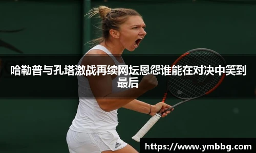 哈勒普与孔塔激战再续网坛恩怨谁能在对决中笑到最后